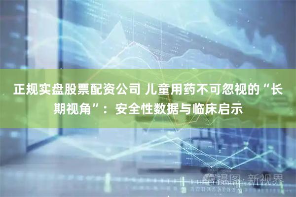 正规实盘股票配资公司 儿童用药不可忽视的“长期视角”：安全性数据与临床启示