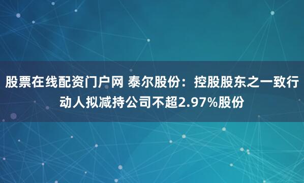 股票在线配资门户网 泰尔股份：控股股东之一致行动人拟减持公司不超2.97%股份