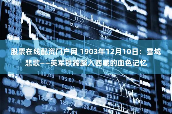 股票在线配资门户网 1903年12月10日：雪域悲歌——英军铁蹄踏入西藏的血色记忆