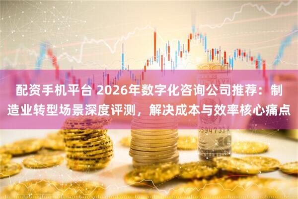 配资手机平台 2026年数字化咨询公司推荐：制造业转型场景深度评测，解决成本与效率核心痛点