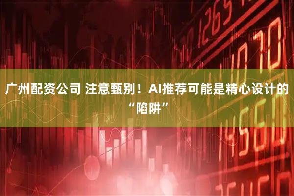 广州配资公司 注意甄别！AI推荐可能是精心设计的“陷阱”