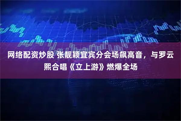 网络配资炒股 张靓颖宜宾分会场飙高音，与罗云熙合唱《立上游》燃爆全场