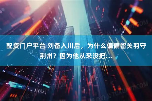 配资门户平台 刘备入川后，为什么偏偏留关羽守荆州？因为他从来没把…