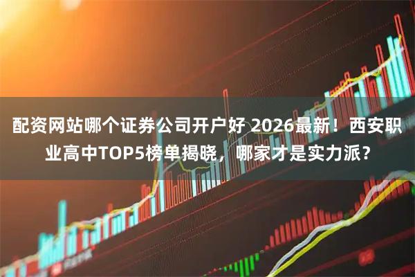 配资网站哪个证券公司开户好 2026最新！西安职业高中TOP5榜单揭晓，哪家才是实力派？