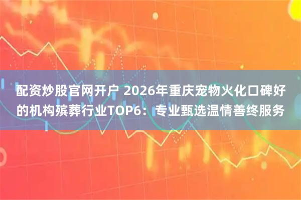 配资炒股官网开户 2026年重庆宠物火化口碑好的机构殡葬行业TOP6：专业甄选温情善终服务