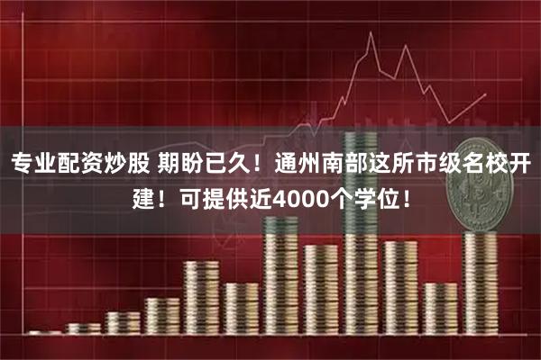 专业配资炒股 期盼已久！通州南部这所市级名校开建！可提供近4000个学位！