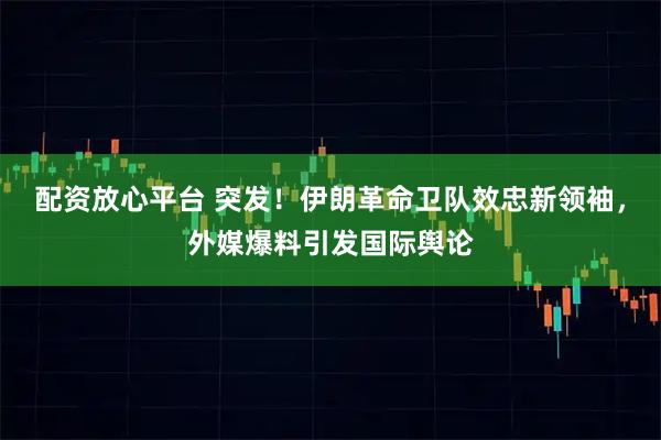 配资放心平台 突发！伊朗革命卫队效忠新领袖，外媒爆料引发国际舆论
