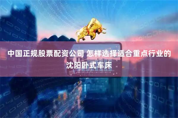中国正规股票配资公司 怎样选择适合重点行业的沈阳卧式车床